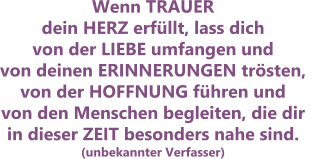 Wenn TRAUER dein HERZ erfüllt, lass dich von der LIEBE umfangen und von deinen ERINNERUNGEN trösten, von der HOFFNUNG führen undvon den Menschen begleiten, die dir in dieser ZEIT besonders nahe sind. (unbekannter Verfasser)